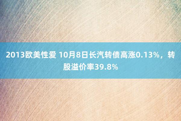 2013欧美性爱 10月8日长汽转债高涨0.13%，转股溢价率39.8%