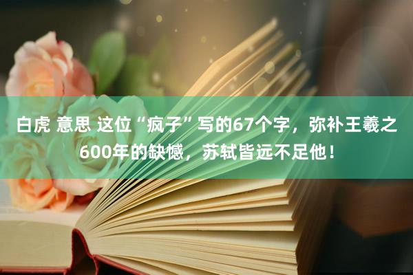 白虎 意思 这位“疯子”写的67个字，弥补王羲之600年的缺憾，苏轼皆远不足他！