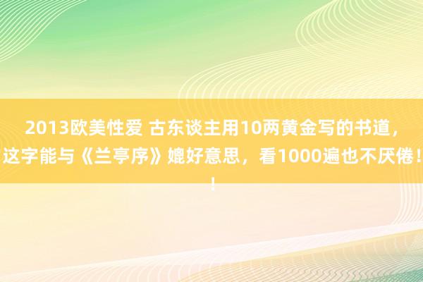 2013欧美性爱 古东谈主用10两黄金写的书道，这字能与《兰亭序》媲好意思，看1000遍也不厌倦！