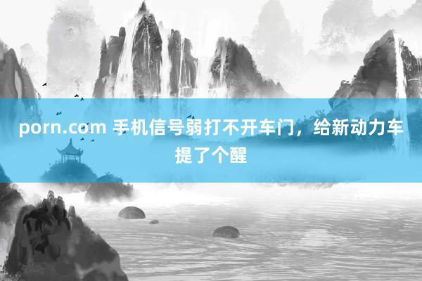 porn.com 手机信号弱打不开车门，给新动力车提了个醒