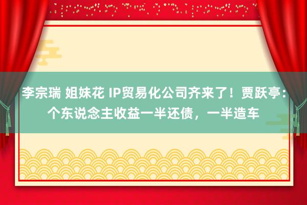 李宗瑞 姐妹花 IP贸易化公司齐来了！贾跃亭：个东说念主收益一半还债，一半造车