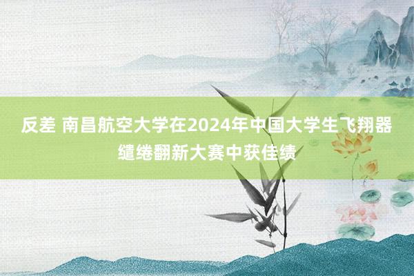 反差 南昌航空大学在2024年中国大学生飞翔器缱绻翻新大赛中获佳绩