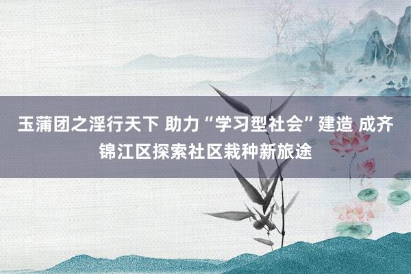 玉蒲团之淫行天下 助力“学习型社会”建造 成齐锦江区探索社区栽种新旅途