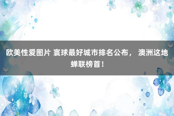 欧美性爱图片 寰球最好城市排名公布， 澳洲这地蝉联榜首！