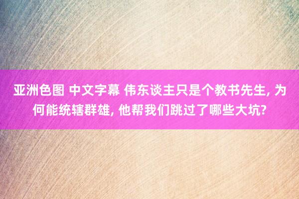 亚洲色图 中文字幕 伟东谈主只是个教书先生， 为何能统辖群雄， 他帮我们跳过了哪些大坑?