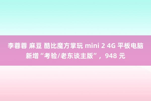 李蓉蓉 麻豆 酷比魔方掌玩 mini 2 4G 平板电脑新增“考验/老东谈主版”，948 元