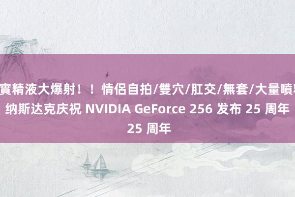 真實精液大爆射！！情侶自拍/雙穴/肛交/無套/大量噴精 纳斯达克庆祝 NVIDIA GeForce 256 发布 25 周年