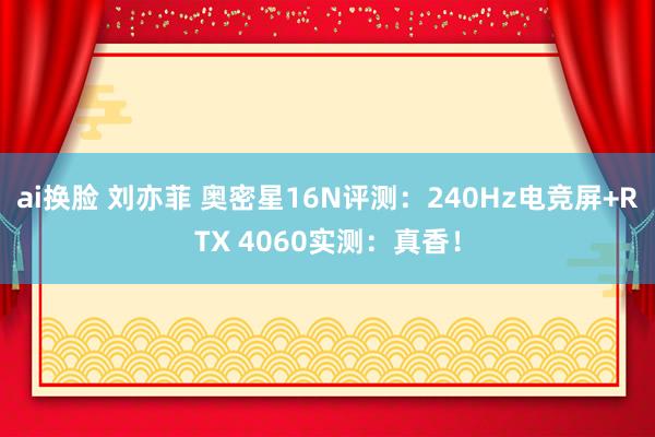 ai换脸 刘亦菲 奥密星16N评测：240Hz电竞屏+RTX 4060实测：真香！