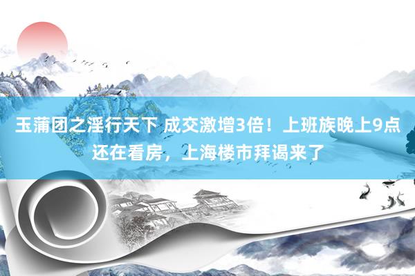 玉蒲团之淫行天下 成交激增3倍！上班族晚上9点还在看房，上海楼市拜谒来了