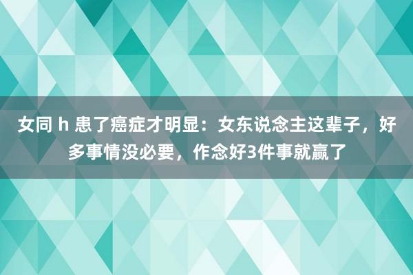 女同 h 患了癌症才明显：女东说念主这辈子，好多事情没必要，作念好3件事就赢了