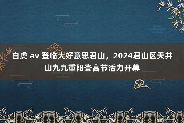 白虎 av 登临大好意思君山，2024君山区天井山九九重阳登高节活力开幕