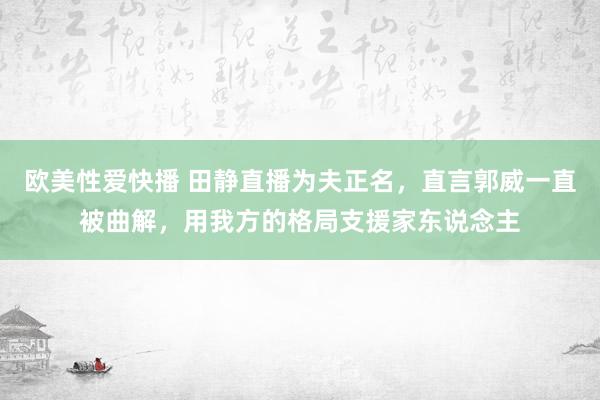 欧美性爱快播 田静直播为夫正名，直言郭威一直被曲解，用我方的格局支援家东说念主