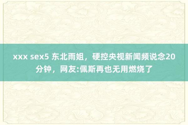 xxx sex5 东北雨姐，硬控央视新闻频说念20分钟，网友:佩斯再也无用燃烧了