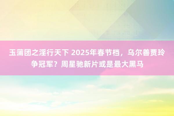 玉蒲团之淫行天下 2025年春节档，乌尔善贾玲争冠军？周星驰新片或是最大黑马