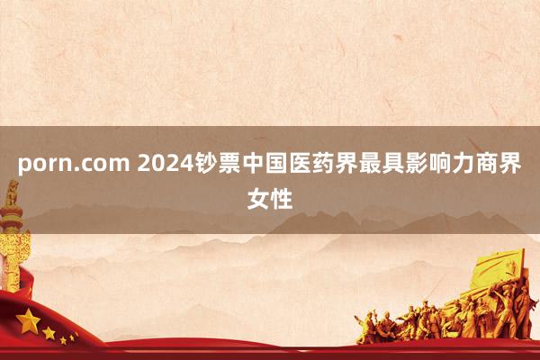 porn.com 2024钞票中国医药界最具影响力商界女性