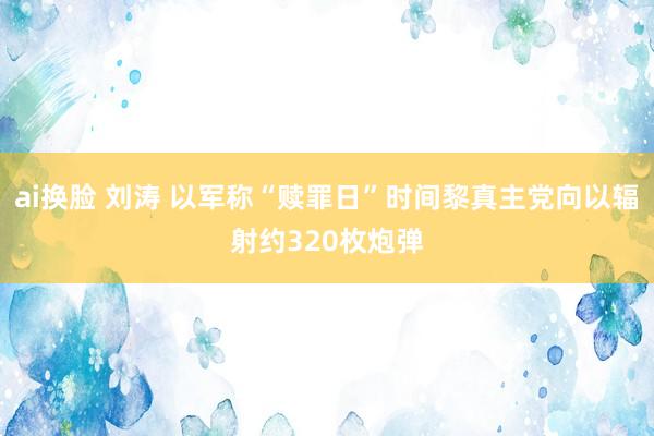 ai换脸 刘涛 以军称“赎罪日”时间黎真主党向以辐射约320枚炮弹