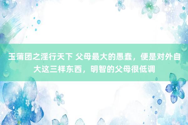 玉蒲团之淫行天下 父母最大的愚蠢，便是对外自大这三样东西，明智的父母很低调