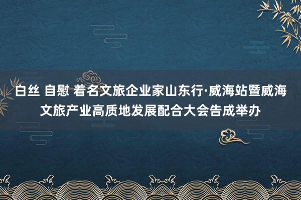 白丝 自慰 着名文旅企业家山东行·威海站暨威海文旅产业高质地发展配合大会告成举办