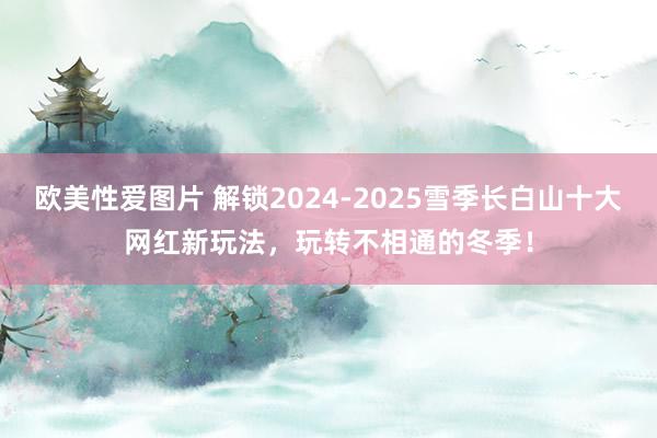 欧美性爱图片 解锁2024-2025雪季长白山十大网红新玩法，玩转不相通的冬季！