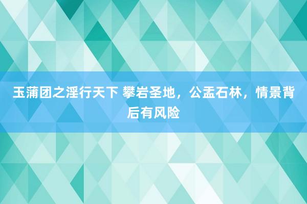 玉蒲团之淫行天下 攀岩圣地，公盂石林，情景背后有风险