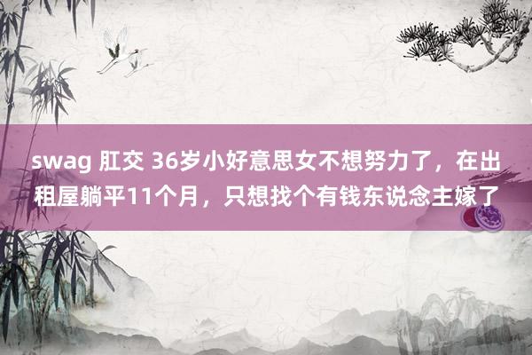 swag 肛交 36岁小好意思女不想努力了，在出租屋躺平11个月，只想找个有钱东说念主嫁了