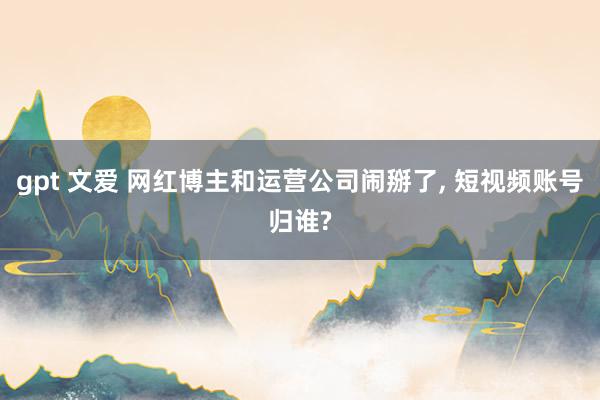 gpt 文爱 网红博主和运营公司闹掰了， 短视频账号归谁?