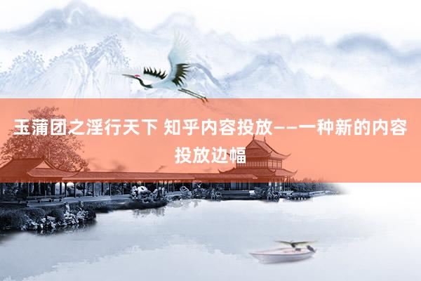 玉蒲团之淫行天下 知乎内容投放——一种新的内容投放边幅