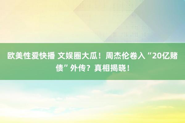 欧美性爱快播 文娱圈大瓜！周杰伦卷入“20亿赌债”外传？真相揭晓！