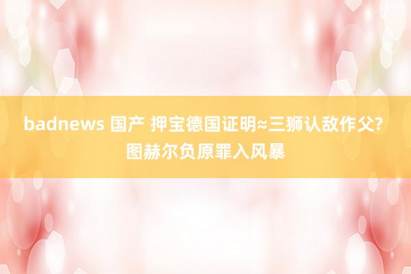 badnews 国产 押宝德国证明≈三狮认敌作父? 图赫尔负原罪入风暴