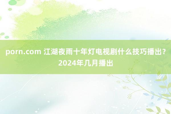 porn.com 江湖夜雨十年灯电视剧什么技巧播出？2024年几月播出