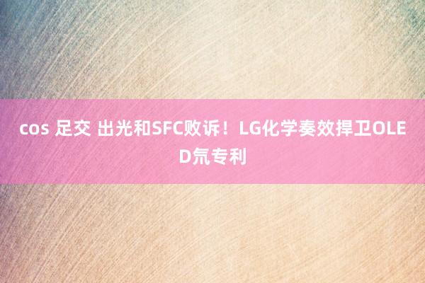 cos 足交 出光和SFC败诉！LG化学奏效捍卫OLED氘专利