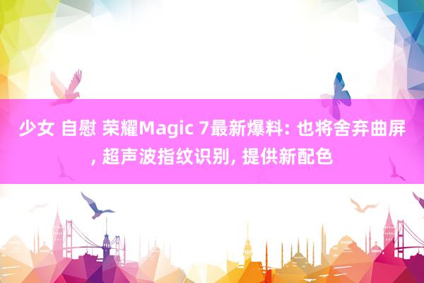 少女 自慰 荣耀Magic 7最新爆料: 也将舍弃曲屏， 超声波指纹识别， 提供新配色