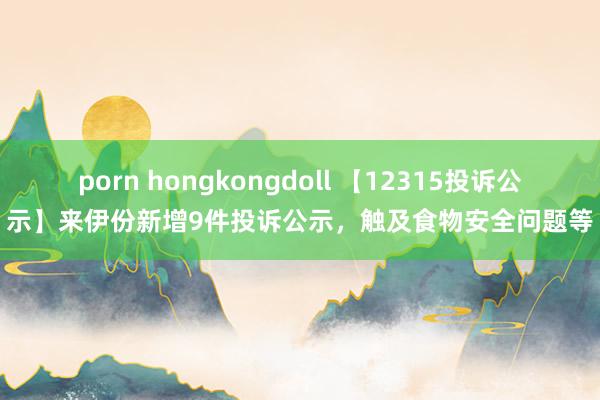 porn hongkongdoll 【12315投诉公示】来伊份新增9件投诉公示，触及食物安全问题等