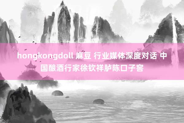 hongkongdoll 麻豆 行业媒体深度对话 中国酿酒行家徐钦祥胪陈口子窖