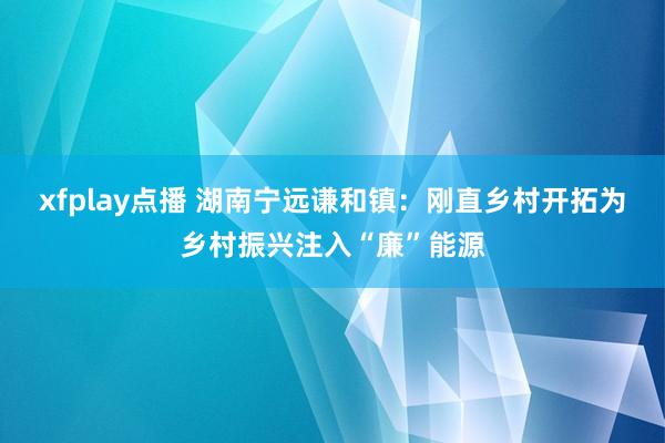 xfplay点播 湖南宁远谦和镇：刚直乡村开拓为乡村振兴注入“廉”能源