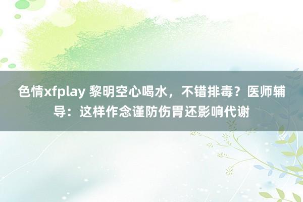 色情xfplay 黎明空心喝水，不错排毒？医师辅导：这样作念谨防伤胃还影响代谢