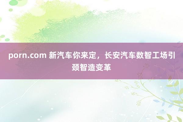 porn.com 新汽车你来定，长安汽车数智工场引颈智造变革