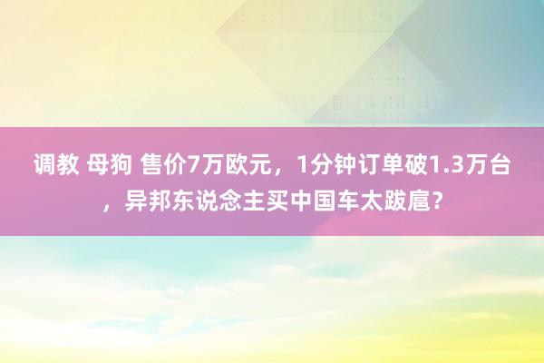 调教 母狗 售价7万欧元，1分钟订单破1.3万台，异邦东说念主买中国车太跋扈？