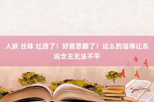 人妖 丝袜 红透了！好意思翻了！这么的淄博让东说念主无法不平