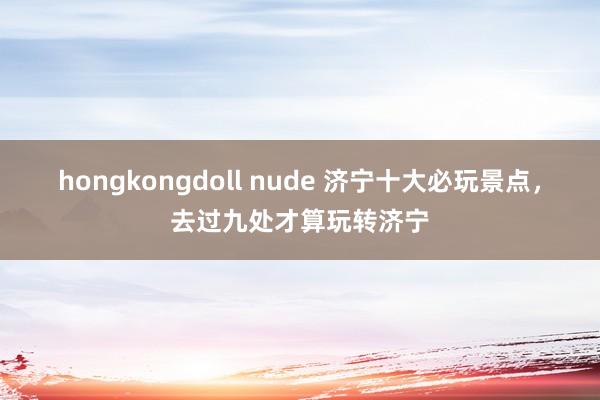 hongkongdoll nude 济宁十大必玩景点，去过九处才算玩转济宁