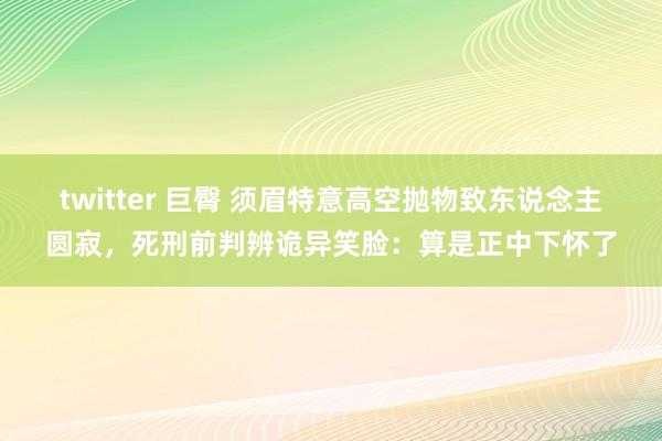 twitter 巨臀 须眉特意高空抛物致东说念主圆寂，死刑前判辨诡异笑脸：算是正中下怀了