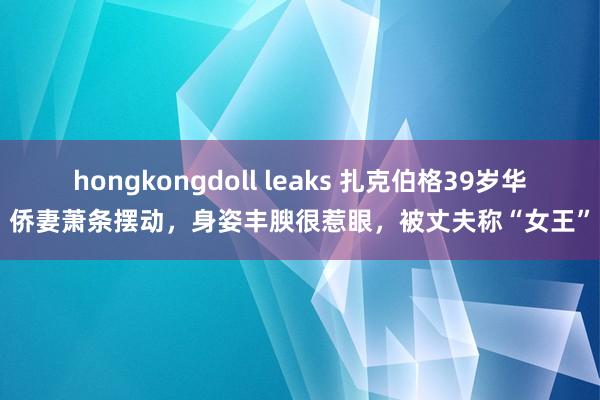 hongkongdoll leaks 扎克伯格39岁华侨妻萧条摆动，身姿丰腴很惹眼，被丈夫称“女王”