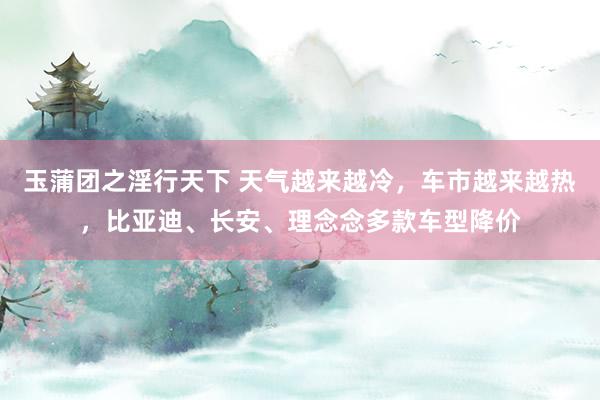 玉蒲团之淫行天下 天气越来越冷，车市越来越热，比亚迪、长安、理念念多款车型降价