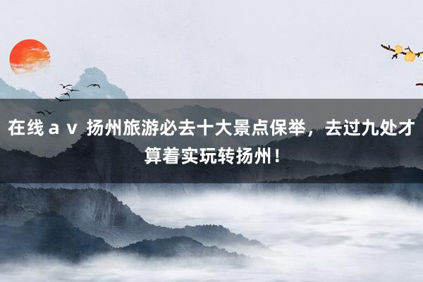 在线ａｖ 扬州旅游必去十大景点保举，去过九处才算着实玩转扬州！