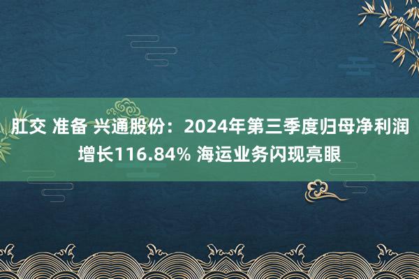 肛交 准备 兴通股份：2024年第三季度归母净利润增长116.84% 海运业务闪现亮眼