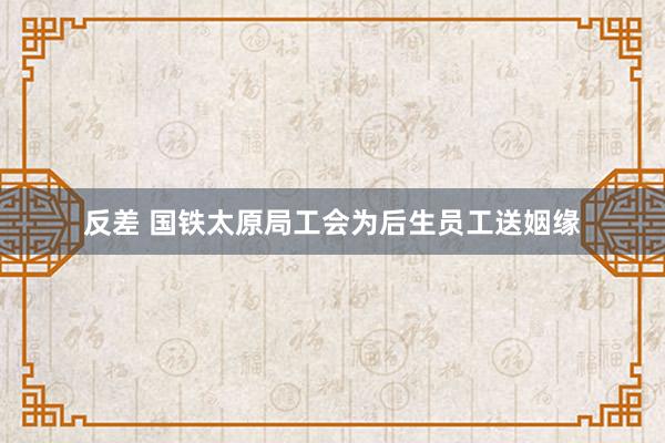 反差 国铁太原局工会为后生员工送姻缘