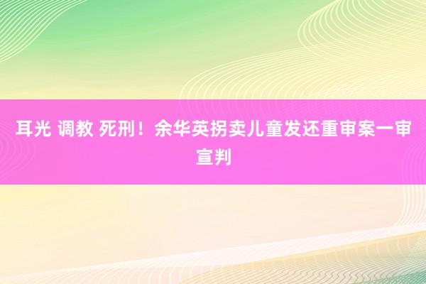 耳光 调教 死刑！余华英拐卖儿童发还重审案一审宣判