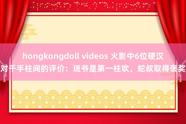 hongkongdoll videos 火影中6位硬汉对千手柱间的评价：斑爷是第一柱吹，蛇叔取得褒奖