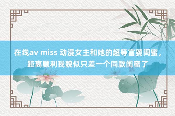 在线av miss 动漫女主和她的超等富婆闺蜜，距离顺利我貌似只差一个同款闺蜜了