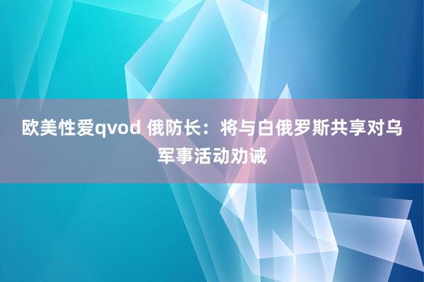 欧美性爱qvod 俄防长：将与白俄罗斯共享对乌军事活动劝诫